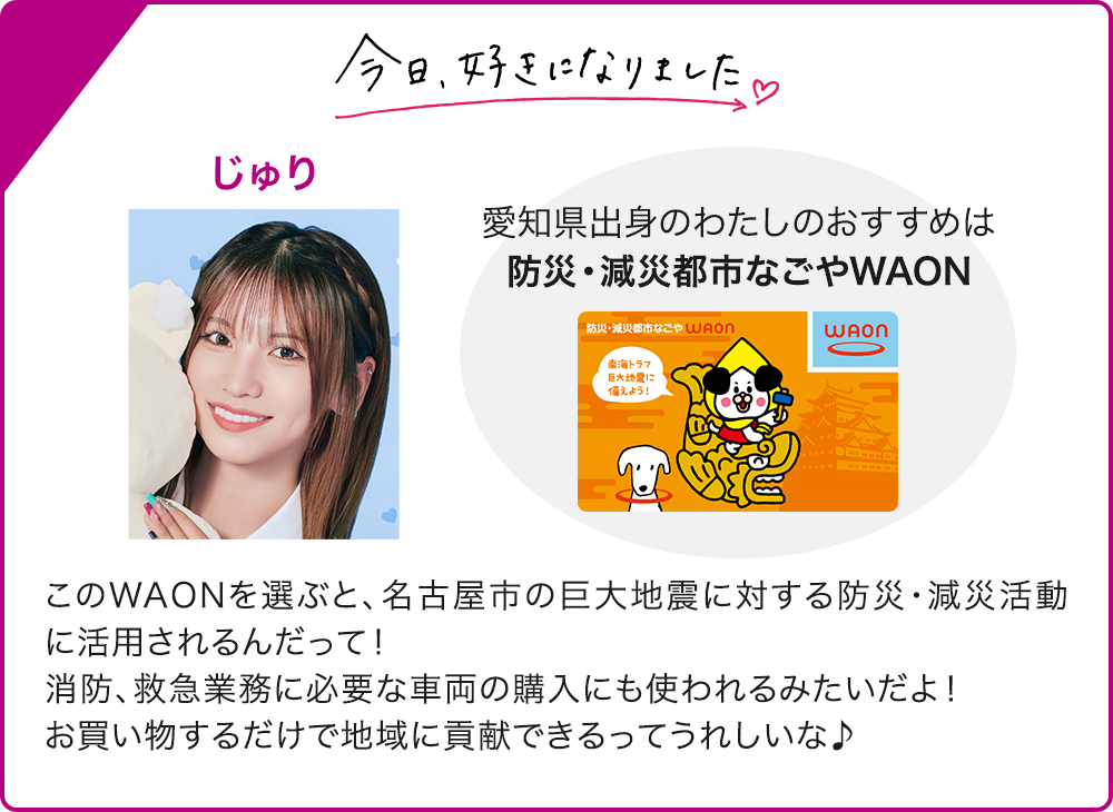 今日、好きになりました じゅり 愛知県出身のわたしのおすすめは 防災・減災都市なごやWAON このWAONを選ぶと、名古屋市の巨大地震に対する防災・減災活動に活用されるんだって！ 消防、救急業務に必要な車両の購入にも使われるみたいだよ！ お買い物するだけで地域に貢献できるってうれしいな♪