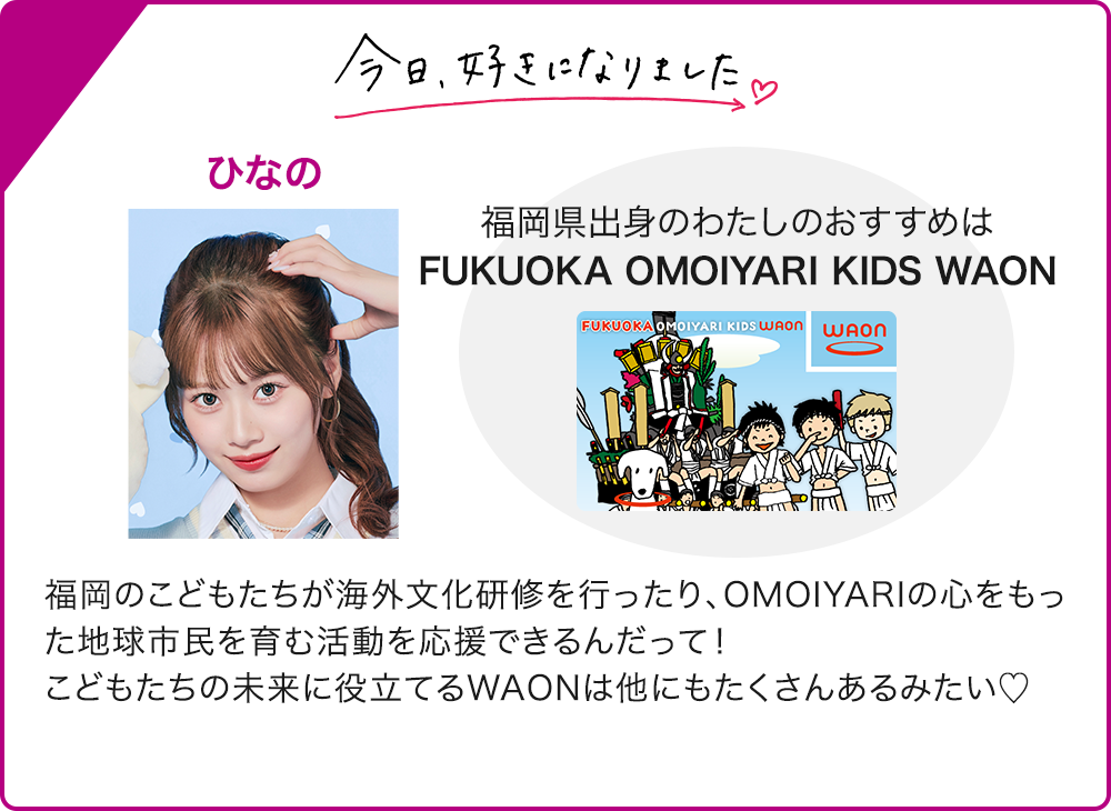 今日、好きになりました ひなの 福岡県出身のわたしのおすすめは FUKUOKA OMOIYARI KIDS WAON 福岡のこどもたちが海外文化研修を行ったり、OMOIYARIの心をもった地球市民を育む活動を応援できるんだって！ こどもたちの未来に役立てるWAONは他にもたくさんあるみたい♡