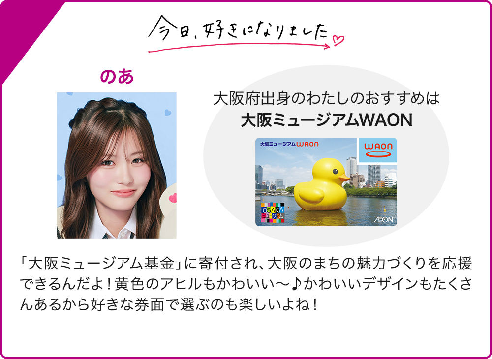 今日、好きになりました のあ 大阪府出身のわたしのおすすめは 大阪ミュージアムWAON 「大阪ミュージアム基金」に寄付され、大阪のまちの魅力づくりを応援できるんだよ！黄色のアヒルもかわいい～♪かわいいデザインもたくさんあるから好きな券面で選ぶのも楽しいよね！