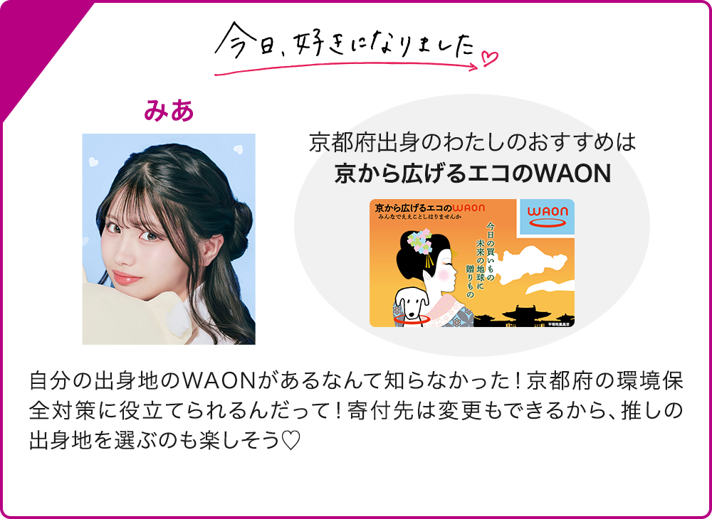今日、好きになりました みあ 京都府出身のわたしのおすすめは 京から広げるエコのWAON 自分の出身地のWAONがあるなんて知らなかった！京都府の環境保全対策に役立てられるんだって！寄付先は変更もできるから、推しの出身地を選ぶのも楽しそう♡