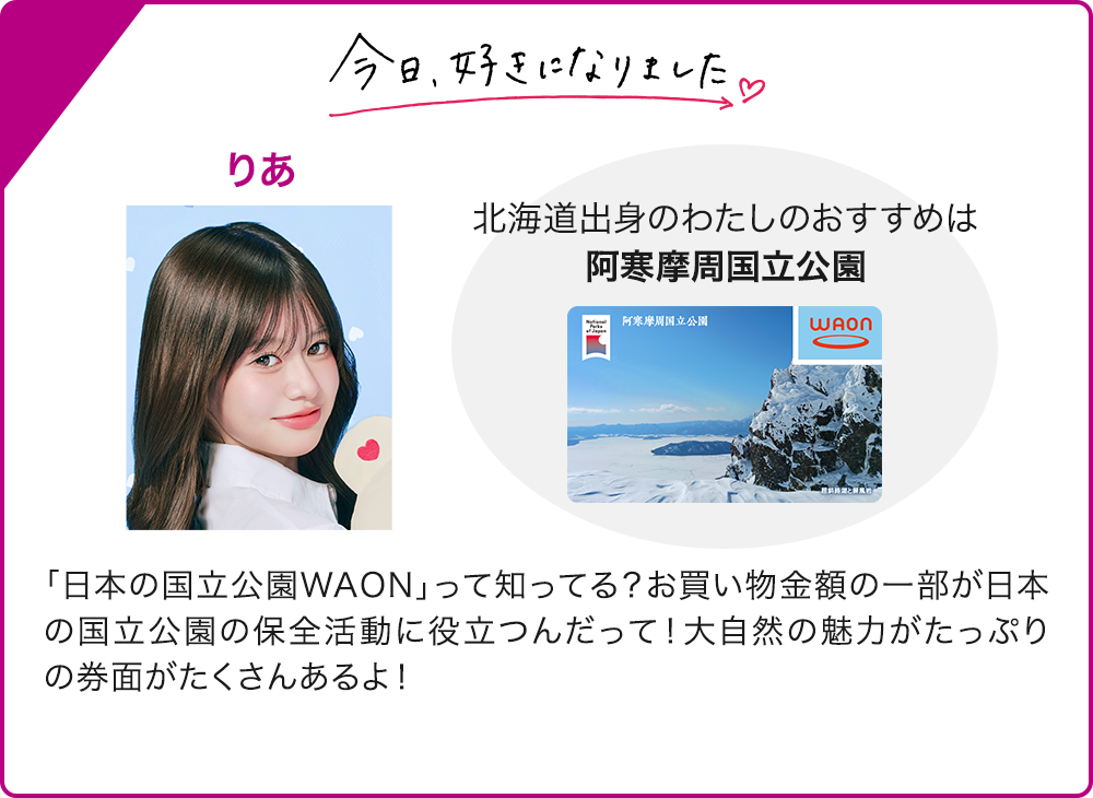今日、好きになりました りあ 北海道出身のわたしのおすすめは 阿寒摩周国立公園 「日本の国立公園WAON」って知ってる？お買い物金額の一部が日本の国立公園の保全活動に役立つんだって！大自然の魅力がたっぷりの券面がたくさんあるよ！