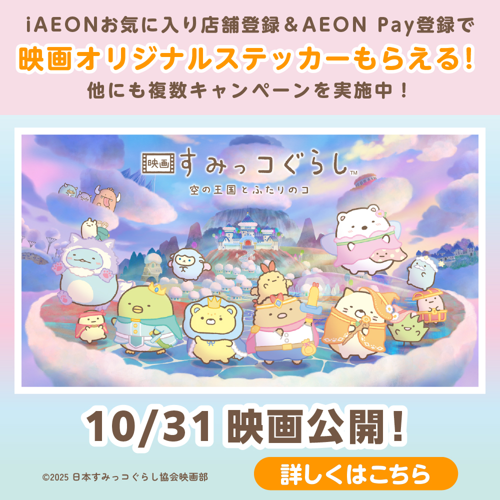 iAEONお気に入り店舗登録&AEON Pay登録で映画オリジナルステッカーもらえる！ 他にも複数キャンペーンを実施中！ 映画すみっコぐらし™ 空の王国とふたりのコ 10/31 映画公開！ ©2025 日本すみっコぐらし協会映画部 詳しくはこちら
