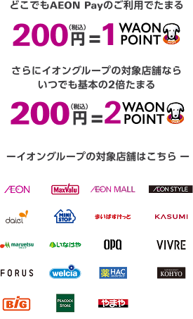 どこでもAEON Payのご利用でたまる 200円(税込)=1WAON POINT さらにイオングループの対象店舗なら いつでも基本の2倍たまる 200円(税込)=2WAON POINT イオングループの対象店舗はこちら AEON MaxValu AEON MALL AEON STYLE daiei MINI STOP まいばすけっと KASUMI maruetsu マルエツ いなげや OPA VIVRE FORUS welcia 薬 HAC SUPERMARKET KOHYO BiG PEACOCK STORE やまや 