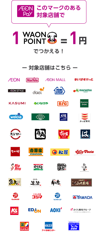 AEON Pay このマークのある 対象店舗で 1WAON POINT = 1円 でつかえる！ 対象店舗はこちら AEON MaxValu AEON MALL まいばすけっと AEON STYLE daiei MINI STOP maruetsu マルエツ KASUMI いなげや BiG PEACOCK STORE welcia FRESHNESS BURGER 大戸屋 かっぱ寿司 スシロー 牛角 すき家 はま寿司 なか卯 吉野家 松屋 JOlly-Pasta Big Boy オリーブの丘 目利きの銀次 白木屋 魚民 笑笑 千年の宴 山内農場 ビックカメラ コジマ ソフマップ YAMADA ケーズデンキ EDION AOKI さくら薬局グループ サンドラッグ アート引越センター アリさんマークの引越社