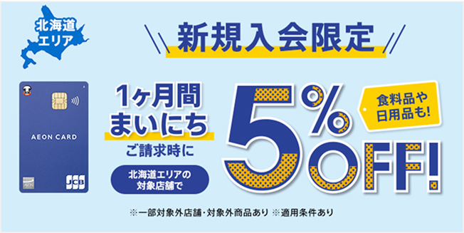北海道エリア 新規入会限定 1ヶ月間まいにち 食料品や日用品も！ ご請求時に北海道エリアの対象店舗で5%OFF！ ※一部対象外店舗・対象外商品あり ※適用条件あり