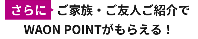 さらに ご家族・ご友人ご紹介でWAON POINTがもらえる！
