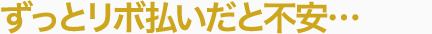 ずっとリボ払いだと不安…