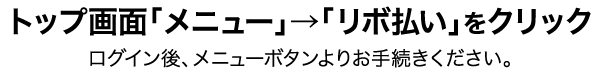 トップ画面「メニュー」→「リボ払い」をクリック ログイン後、メニューボタンよりお手続きください。