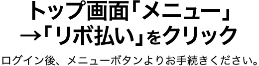 トップ画面「メニュー」→「リボ払い」をクリック ログイン後、メニューボタンよりお手続きください。