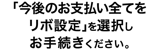 「今後のお支払い全てをリボ設定」を選択しお手続きください。
