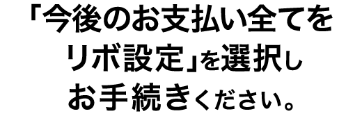 「今後のお支払い全てをリボ設定」を選択しお手続きください。