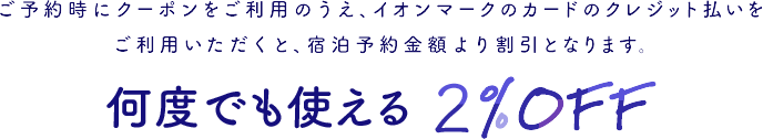 ご予約時にクーポンをご利用のうえ、イオンマークのカードのクレジット払いをご利用いただくと、宿泊予約金額より割引となります。 何度でも使える2%OFF！