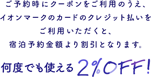 ご予約時にクーポンをご利用のうえ、イオンマークのカードのクレジット払いをご利用いただくと、宿泊予約金額より割引となります。 何度でも使える2%OFF！