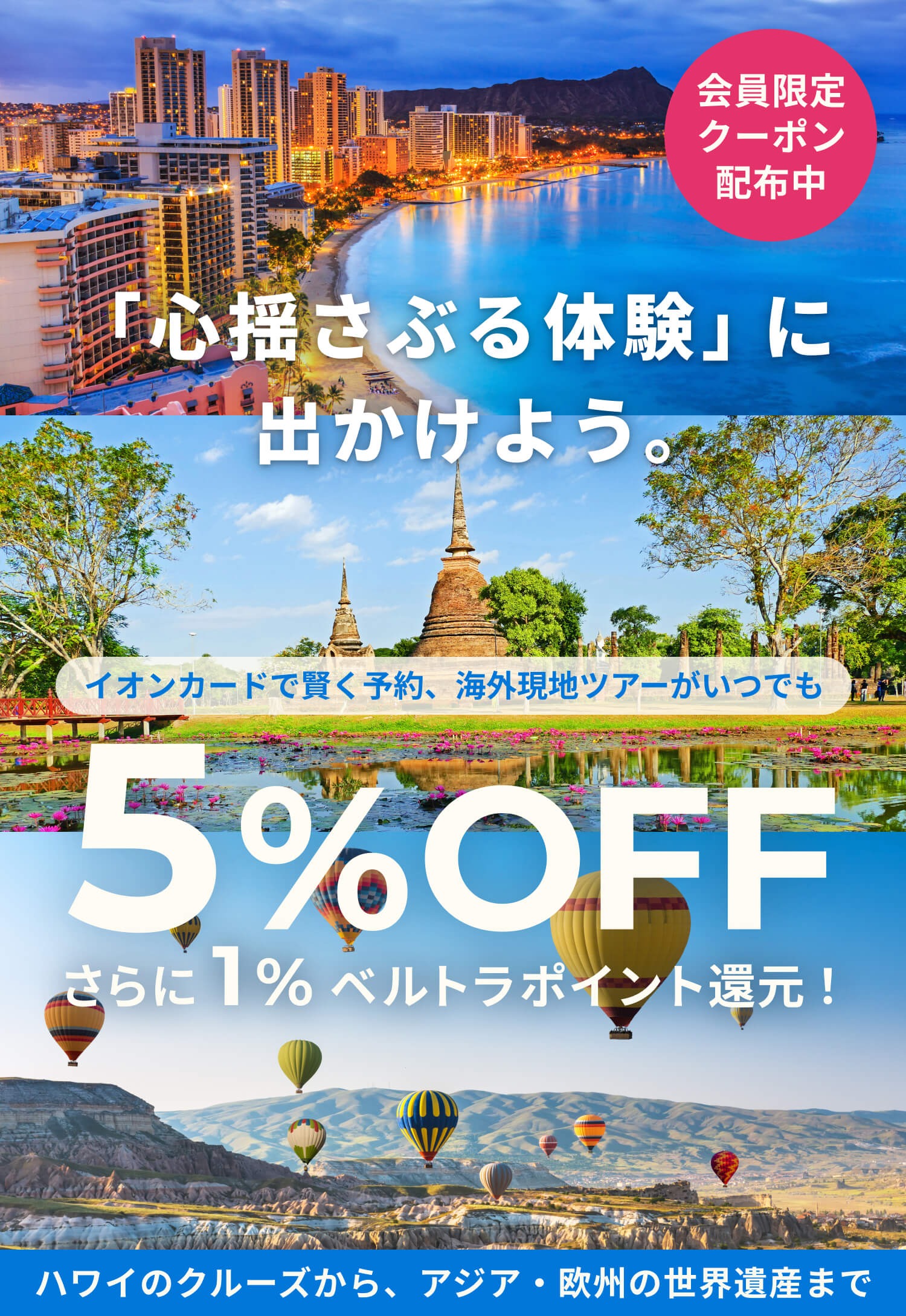 VeLTRA 「心揺さぶる体験」に出かけよう。 会員限定クーポン配布中 イオンカードで賢く予約、海外現地ツアーがいつでも 5%OFF＋ベルトラポイント1%還元！ ハワイのクルーズから、アジア・欧州の世界遺産まで