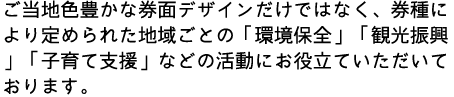 ご当地色豊かな券面デザインだけではなく、券種により定められた地域ごとの「環境保全」「観光振興」「子育て支援」などの活動にお役立ていただいております。