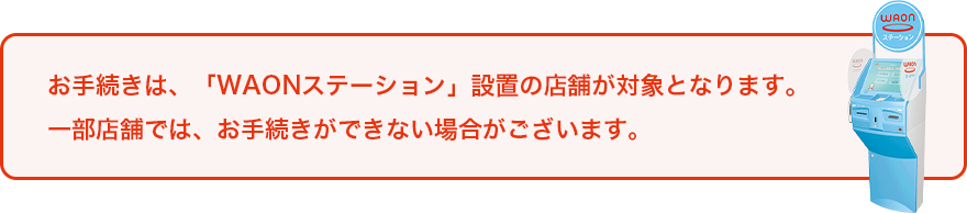 お手続きは、「WAONステーション」設置の店舗が対象となります。一部店舗では、お手続きができない場合がございます。