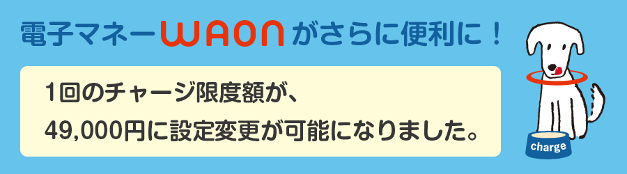 電子マネーWAONがさらに便利に!1回のチャージ限度額が、49,000円に設定変更が可能になりました。