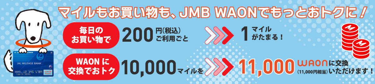 マイルもお買い物も、JMB WAONでもっとおトクに！毎日のお買い物で200円（税込）ご利用ごとに1マイルがたまります。また、WAONに交換でおトクなキャンペーンとして、10,000マイルを11,000 WAON、50,000円相当に交換いただけます。