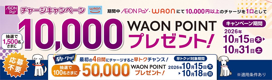 AEON Pay・WAONチャージキャンペーン 10,000円以上のチャージを1口として抽選で1,500名さまに10,000WAON POINTプレゼント！ 早トク！ 最初の4日間にチャージすると抽選で100名さまに50,000WAON POINTプレゼント！ キャンペーン期間2026年10月15日(木)～10月31日(土)