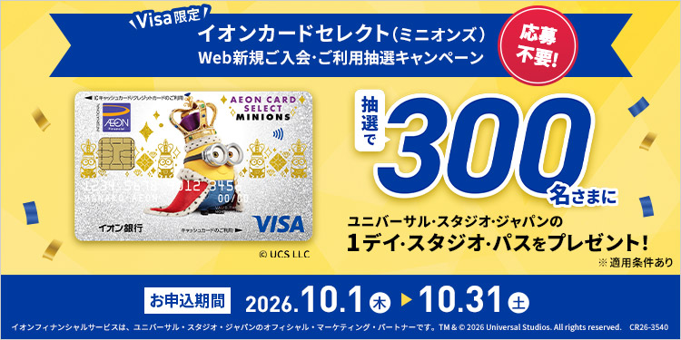 Visa限定 応募不要！ イオンカードセレクト（ミニオンズ） Web新規ご入会・ご利用抽選キャンペーン 抽選で300名さまにユニバーサル・スタジオ・ジャパンの1デイ・スタジオ・パスをプレゼント！ © UCS LLC ※適用条件あり お申込期間 2026.10.1 木 - 10.31 土 イオンフィナンシャルサービスは、ユニバーサル・スタジオ・ジャパンのオフィシャル・マーケティング・パートナーです。 TM & © 2026 Universal Studios. All rights reserved. CR26-3540