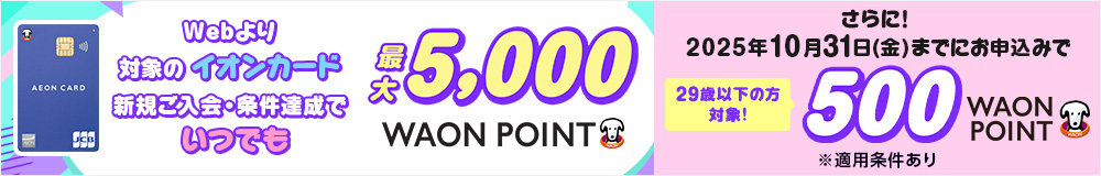 イオンカード Webより対象のイオンカード 新規ご入会・条件達成でいつでも最大5,000 WAON POINT さらに！ 2025年10月31日(金)までにお申込みで 29歳以下の方対象！ 500 WAON POINT ※適用条件あり