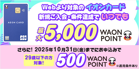 イオンカード Webより対象のイオンカード 新規ご入会・条件達成でいつでも最大5,000 WAON POINT さらに！ 2025年10月31日(金)までにお申込みで 29歳以下の方対象！ 500 WAON POINT ※適用条件あり
