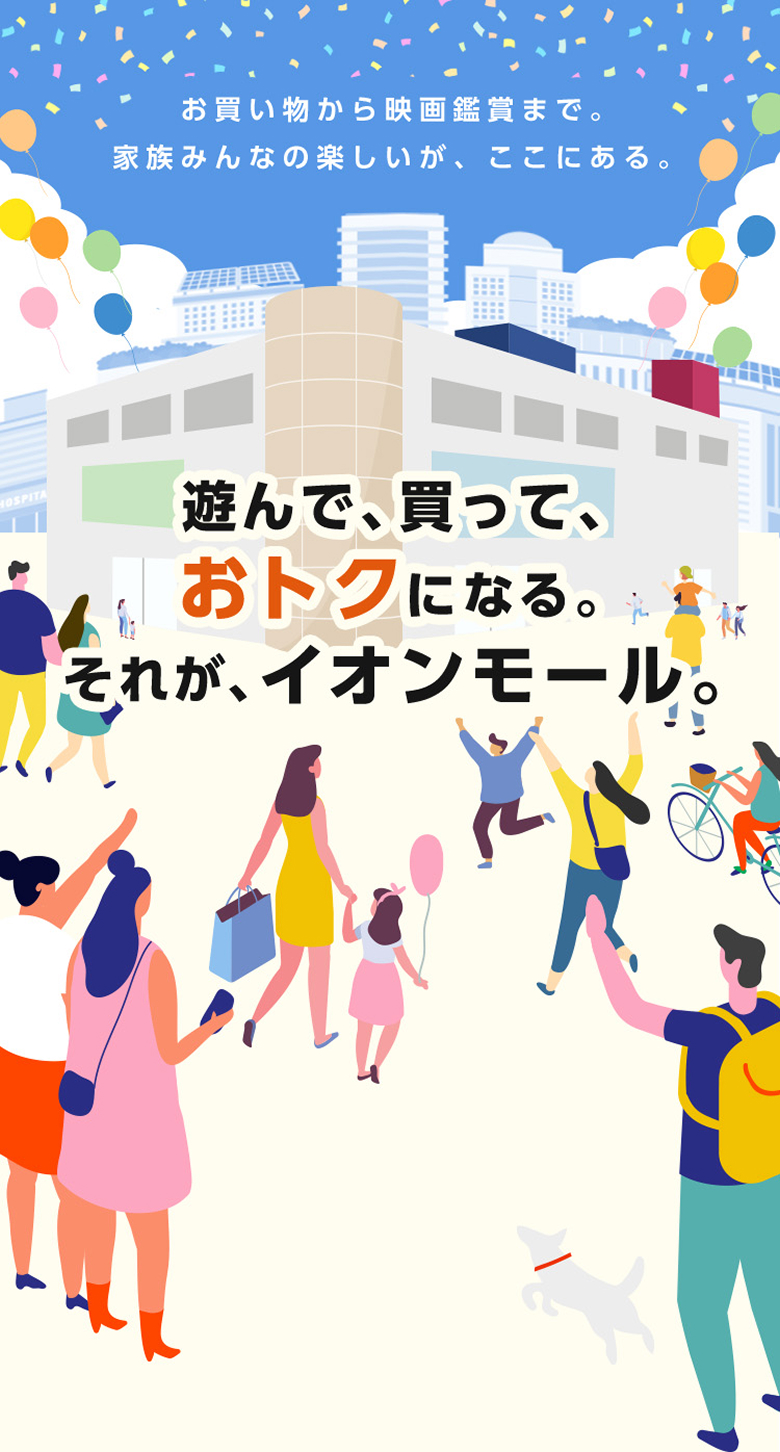 お買い物から映画鑑賞まで。家族みんなの楽しいが、ここにある。 遊んで、買って、おトクになる。それが、イオンモール。