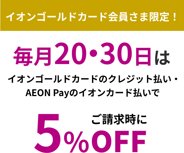 イオンゴールドカード会員さま限定！ 毎月20・30日は イオンゴールドカードのクレジット払い・AEON Payのイオンカード払いで ご請求時に5％OFF