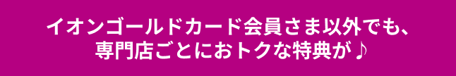 イオンゴールドカード会員さま以外でも、専門店ごとにおトクな特典が♪