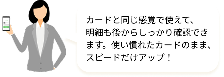 カードと同じ感覚で使えて、明細も後からしっかり確認できます。使い慣れたカードのまま、スピードだけアップ！