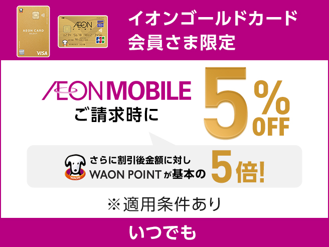 イオンゴールドカード会員さま限定 AEON MOBILE ご請求時に 5%OFF さらに割引後金額に対しWAON POINTが基本の5倍！ ※適用条件あり いつでも