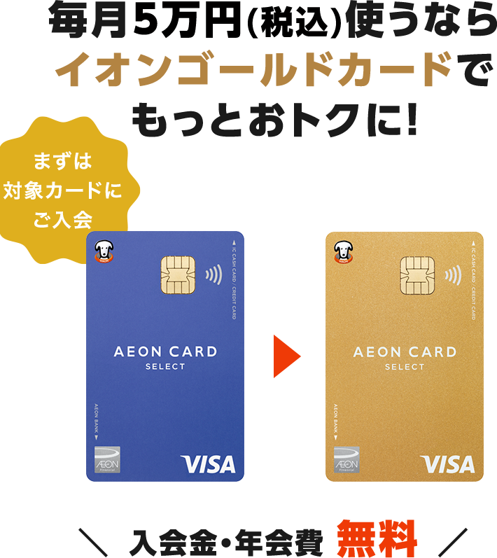 毎月5万円(税込)使うならイオンゴールドカードでもっとおトクに！まずは対象カードにご入会 イオンカードセレクト▶イオンゴールドカードセレクト 入会金・年会費 無料