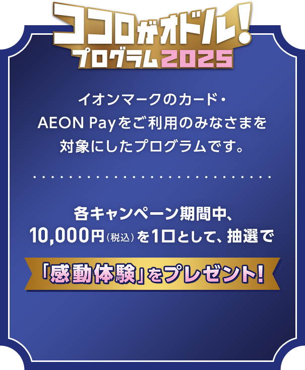 ココロがオドル！2025 プログラム イオンマークのカード・AEON Payをご利用のみなさまを対象にしたプログラムです。各キャンペーン期間中、10,000円(税込)を1口として、抽選で「感動体験」をプレゼント！