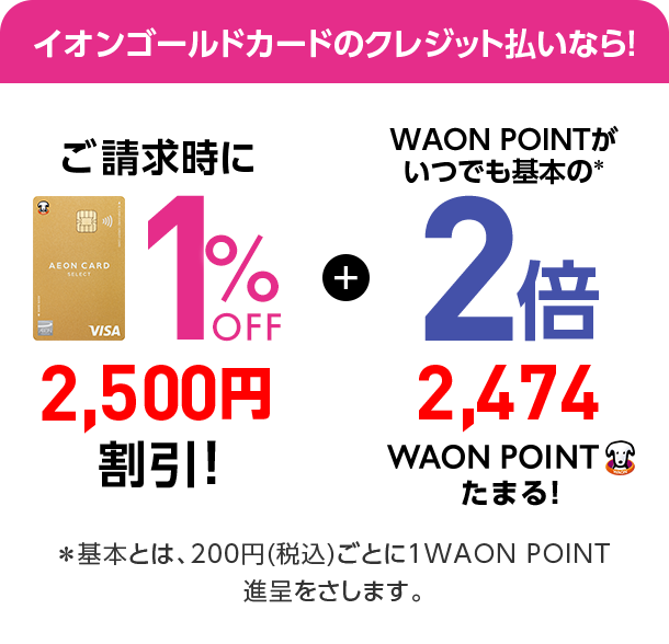 イオンゴールドカードのクレジット払いなら! ご請求時に1%OFF 2,500円割引! + WAON POINTがいつでも基本の*2倍 2,474WAON POINTたまる! *基本とは、200円(税込)ごとに1WAON POINT進呈をさします。