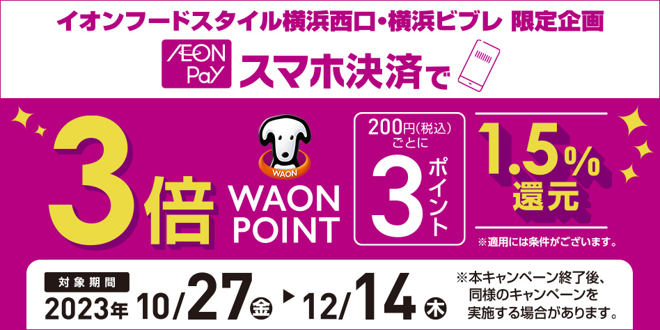 イオンフードスタイル横浜西口・横浜ビブレ 限定企画 AEON Pay スマホ決済で 3倍WAON POINT 200円(税込)ごとに 3ポイント 1.5％還元 ※適用には条件がございます。 対象期間 2023年 10/27(金)～12/14(木) ※本キャンペーン終了後、同様のキャンペーンを実施する場合があります。