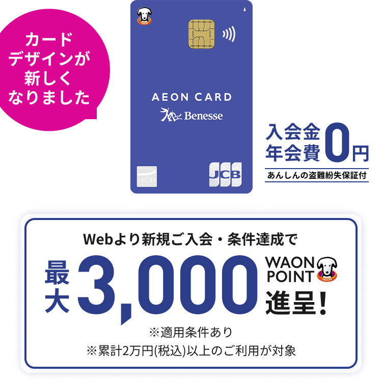 カードデザインが新しくなりました 入会金年会費0円 あんしんの盗難紛失保証付 Webより新規ご入会・条件達成で最大3,000WAON POINT進呈! ※適用条件あり ※累計2万円(税込)以上のご利用が対象