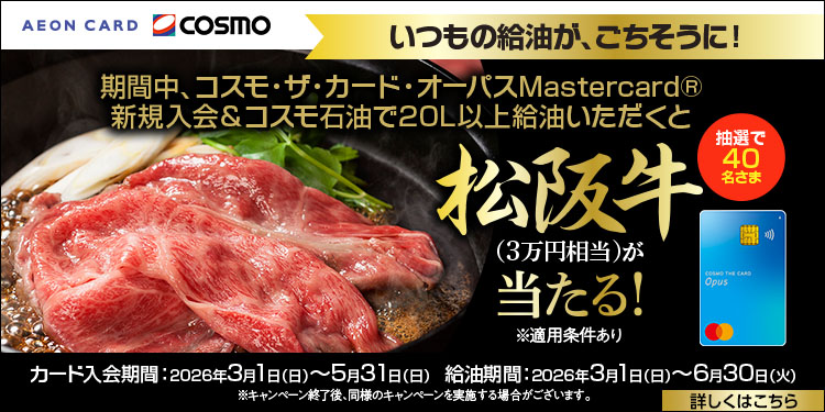 AEON CARD cosmo いつもの給油が、ごちそうに！ 期間中、コスモ・ザ・カード・オーパスMastercard® 新規入会＆コスモ石油で20L以上給油いただくと 抽選で40名さま 松阪牛(3万円相当)が当たる！ ※適用条件あり カード入会期間：2026年3月1日(日)～5月31日(日) 給油期間：2026年3月1日(日)～6月30日(火) ※キャンペーン終了後、同様のキャンペーンを実施する場合がございます。詳しくはこちら