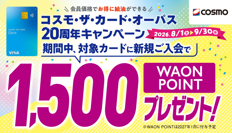 cosmo 会員価格でお得に給油ができる コスモ・ザ・カード・オーパス 20周年キャンペーン 2026.8/1土 - 9/30水 期間中、対象カードに新規ご入会で1,500WAON POINT プレゼント！ ※WAON POINTは2027年1月に付与予定