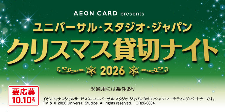 AEON CARD presents ユニバーサル・スタジオ・ジャパン クリスマス貸切ナイト 2026 ※適用には条件あり 要応募 10.10まで イオンフィナンシャルサービスは、ユニバーサル・スタジオ・ジャパンのオフィシャル・マーケティング・パートナーです。 TM & &copy; 2026 Universal Studios. All rights reserved. CR26-3084