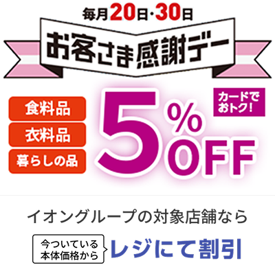 毎月20日・30日 お客さま感謝デー 食料品 衣料品 暮らしの品 カードでおトク！ 5%OFF イオングループの対象店舗なら 今ついている本体価格からレジにて割引