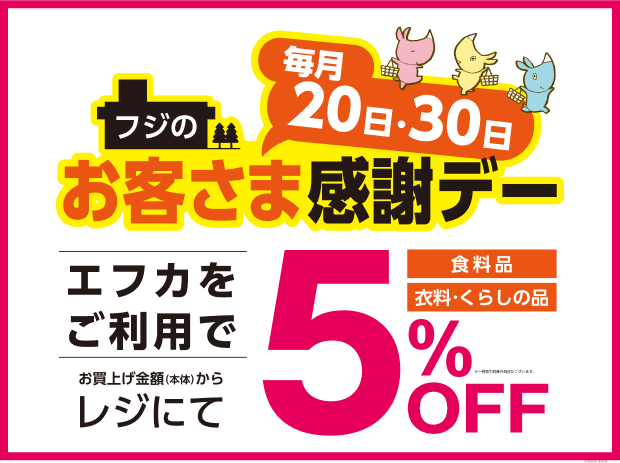 毎月20日・30日 フジのお客さま感謝デー エフカをご利用で お買い上げ金額(本体)からレジにて 食料品 衣料・くらしの品 5%OFF