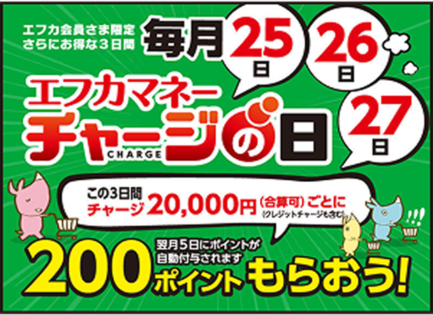 エフカ会員さま限定 さらにお得な3日間 毎月25日・26日・27日 エフカマネーチャージの日 この3日間 チャージ20,000円(合算可)ごとに(クレジットカードチャージも含む) 200ポイントもらおう! 翌月5日にポイントが自動付与されます