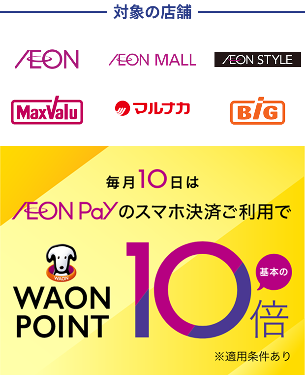 対象の店舗 AEON AEON MALL AEON STYLE MaxValu マルナカ BiG 毎月10日はAEON Payのスマホ決済ご利用で WAON POINT 基本の10倍 ※適用条件あり