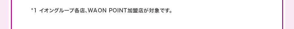 *1イオングループ各店、WAON POINT加盟店、イオンネットスーパーなどイオンスクエアメン バーIDでログインできるネットショップと、イオンスタイルオンラインが対象です。
