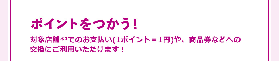 ポイントをつかう! 対象店舗*1でのお支払い(1ポイント=1円)や、商品への交換に ご利用いただけます!