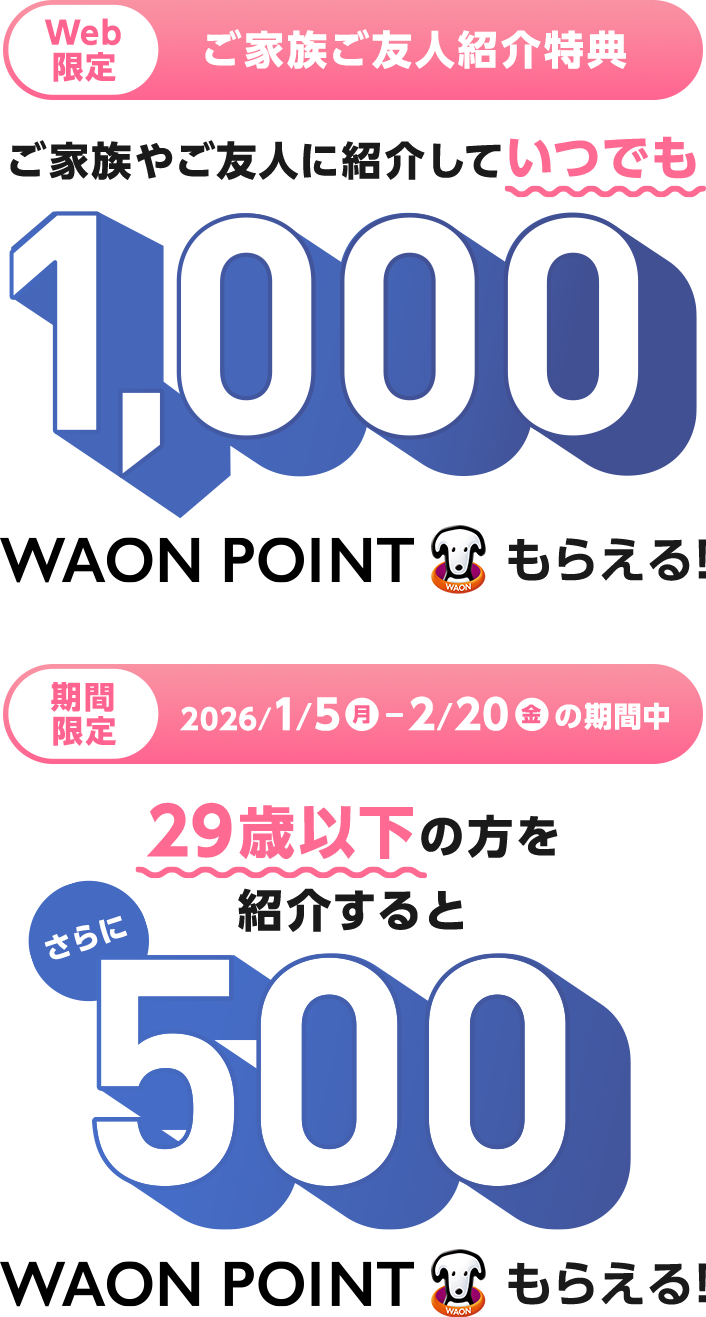 Web限定 ご家族ご友人紹介特典 ご家族やご友人に紹介していつでも1,000WAON POINTもらえる！ 期間限定 2026/1/5(月)～2/20(金)の期間中 29歳以下の方を紹介するとさらに500WAON POINTもらえる！