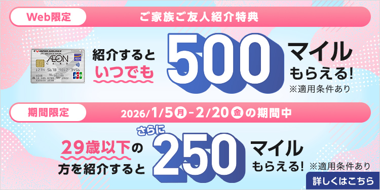 Web限定 ご家族ご友人紹介特典 紹介するといつでも500マイルもらえる!※適用条件あり 期間限定 2026/1/5(月)～2/20(金)の期間中 29歳以下の方を紹介するとさらに250マイルもらえる!※適用条件あり