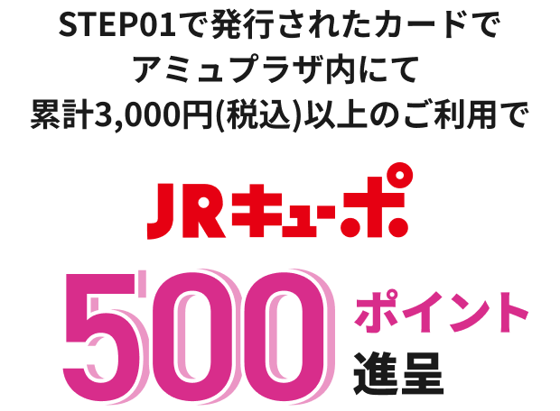 STEP01で発行されたカードで アミュプラザ内にて 累計3,000円(税込)以上のご利用で JRキューポ 500ポイント進呈