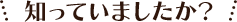 知っていましたか？