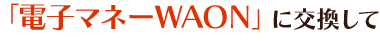 「電子マネーWAON」に交換して
